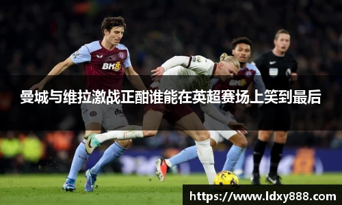 曼城与维拉激战正酣谁能在英超赛场上笑到最后