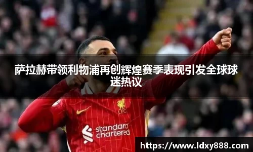 萨拉赫带领利物浦再创辉煌赛季表现引发全球球迷热议
